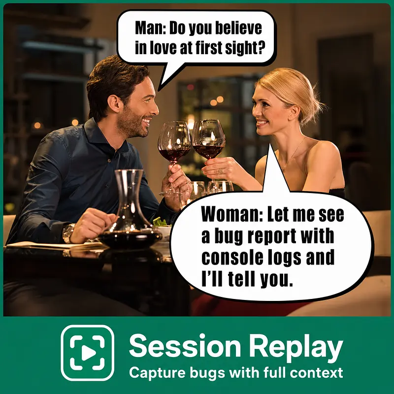 Man: Do you believe in love at first sight? Woman: Let me see a bug report with console logs and I'll tell you.